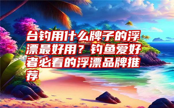 台钓用什么牌子的浮漂最好用？钓鱼爱好者必看的浮漂品牌推荐