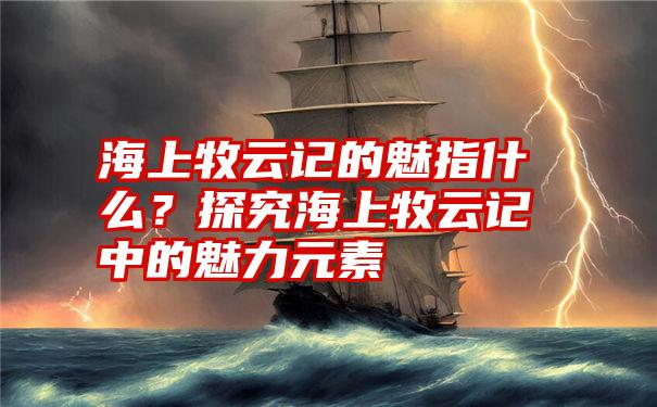 海上牧云记的魅指什么？探究海上牧云记中的魅力元素