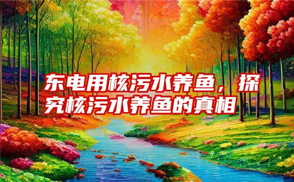 东电用核污水养鱼，探究核污水养鱼的真相