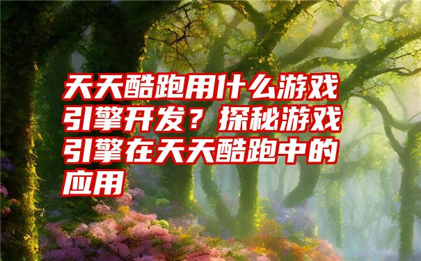 天天酷跑用什么游戏引擎开发？探秘游戏引擎在天天酷跑中的应用