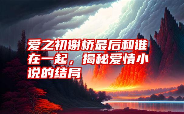 爱之初谢桥最后和谁在一起，揭秘爱情小说的结局