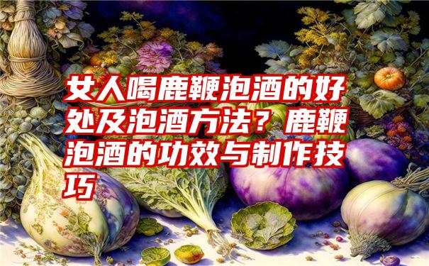 女人喝鹿鞭泡酒的好处及泡酒方法？鹿鞭泡酒的功效与制作技巧