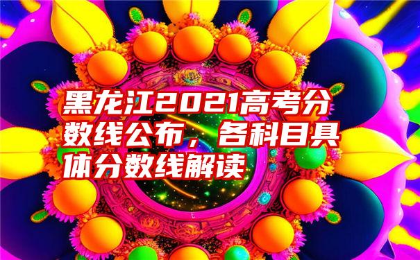 黑龙江2021高考分数线公布，各科目具体分数线解读