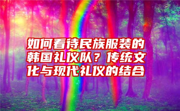 如何看待民族服装的韩国礼仪队？传统文化与现代礼仪的结合