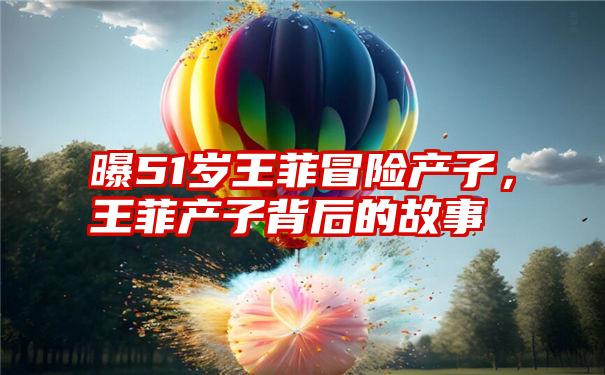 曝51岁王菲冒险产子，王菲产子背后的故事