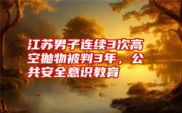 江苏男子连续3次高空抛物被判3年，公共安全意识教育