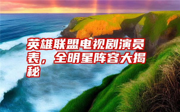 英雄联盟电视剧演员表,全明星阵容大揭秘