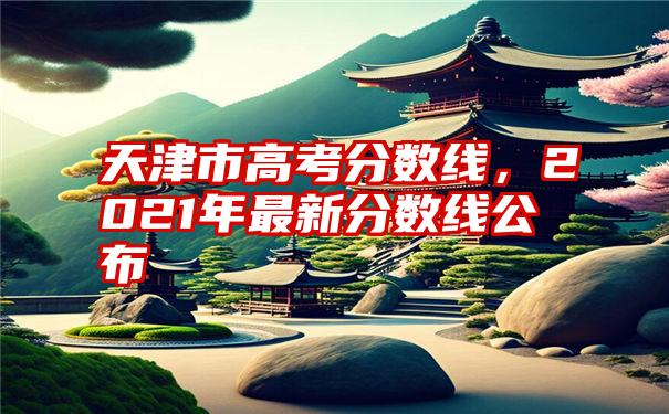 天津市高考分数线，2021年最新分数线公布