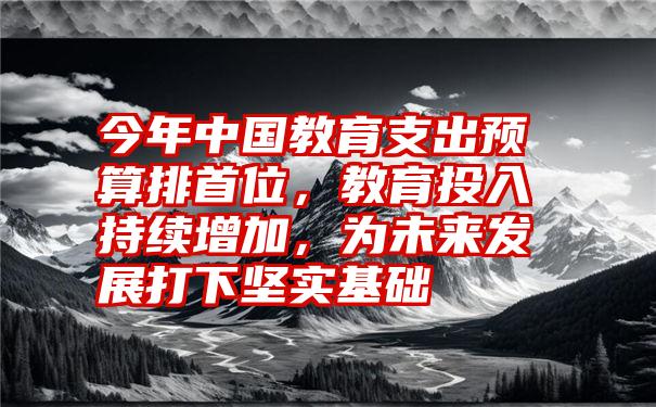 今年中国教育支出预算排首位，教育投入持续增加，为未来发展打下坚实基础