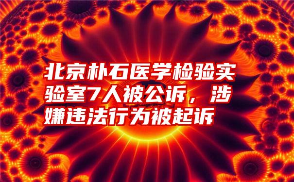 北京朴石医学检验实验室7人被公诉，涉嫌违法行为被起诉