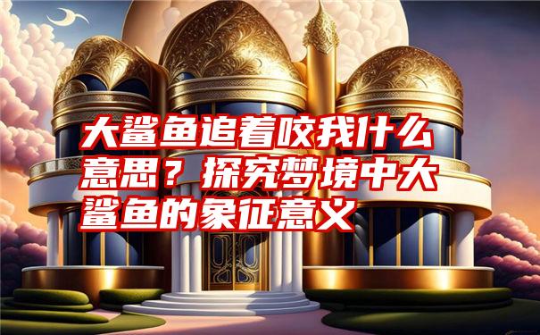 大鲨鱼追着咬我什么意思？探究梦境中大鲨鱼的象征意义