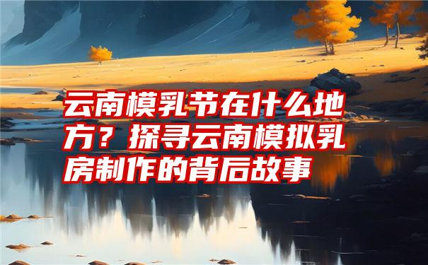 云南模乳节在什么地方？探寻云南模拟乳房制作的背后故事