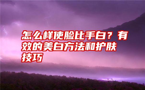 怎么样使脸比手白？有效的美白方法和护肤技巧