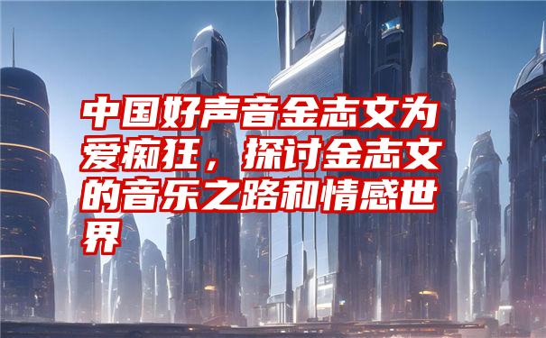 中国好声音金志文为爱痴狂，探讨金志文的音乐之路和情感世界