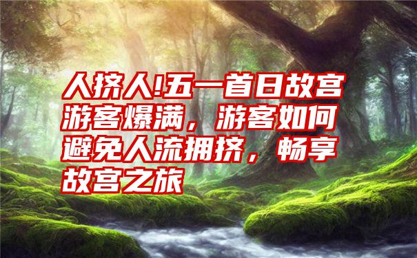 人挤人!五一首日故宫游客爆满,游客如何避免人流拥挤,畅享故宫之旅