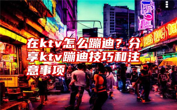 在ktv怎么蹦迪？分享ktv蹦迪技巧和注意事项