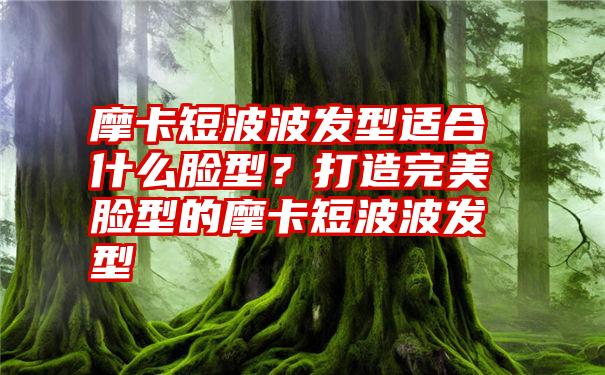 摩卡短波波发型适合什么脸型？打造完美脸型的摩卡短波波发型