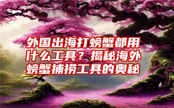 外国出海打螃蟹都用什么工具？揭秘海外螃蟹捕捞工具的奥秘