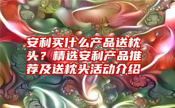 安利买什么产品送枕头？精选安利产品推荐及送枕头活动介绍