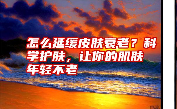 怎么延缓皮肤衰老？科学护肤，让你的肌肤年轻不老