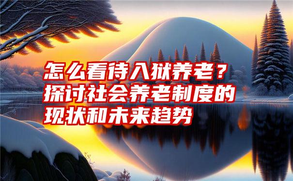 怎么看待入狱养老？探讨社会养老制度的现状和未来趋势