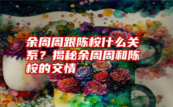 余周周跟陈桉什么关系？揭秘余周周和陈桉的交情