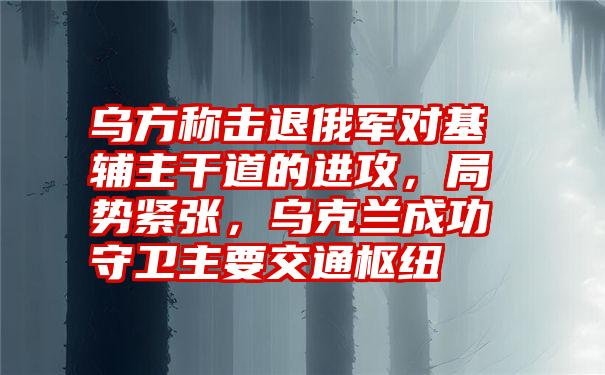 乌方称击退俄军对基辅主干道的进攻，局势紧张，乌克兰成功守卫主要交通枢纽