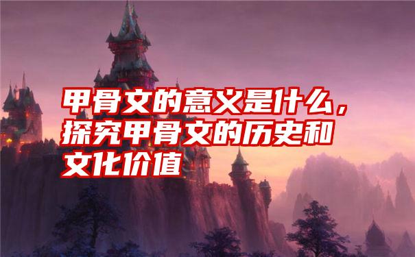 甲骨文的意义是什么，探究甲骨文的历史和文化价值