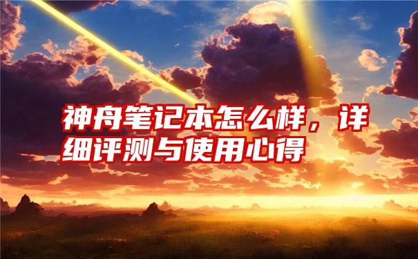 神舟笔记本怎么样，详细评测与使用心得