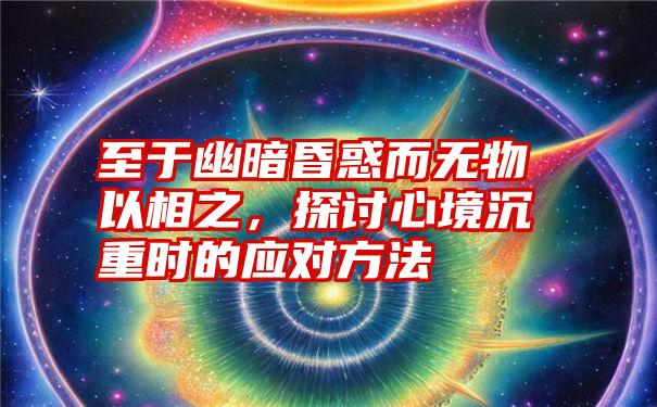 至于幽暗昏惑而无物以相之，探讨心境沉重时的应对方法