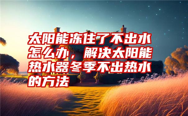 太阳能冻住了不出水怎么办，解决太阳能热水器冬季不出热水的方法