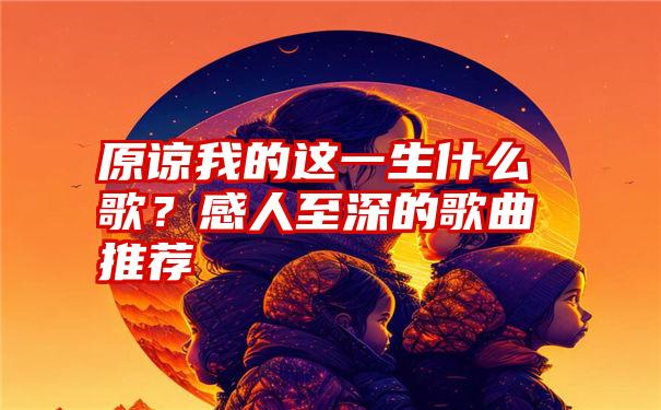 原谅我的这一生什么歌？感人至深的歌曲推荐