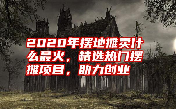 2020年摆地摊卖什么最火，精选热门摆摊项目，助力创业