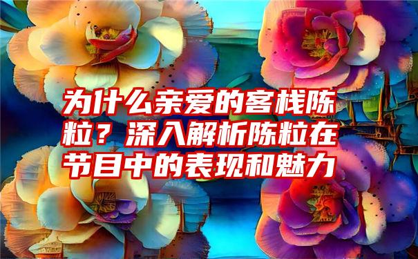 为什么亲爱的客栈陈粒？深入解析陈粒在节目中的表现和魅力