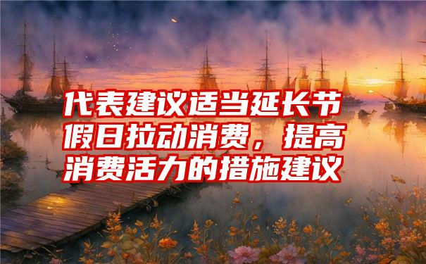 代表建议适当延长节假日拉动消费，提高消费活力的措施建议