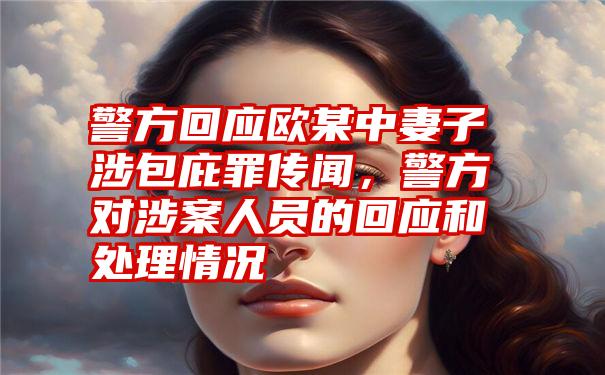 警方回应欧某中妻子涉包庇罪传闻，警方对涉案人员的回应和处理情况