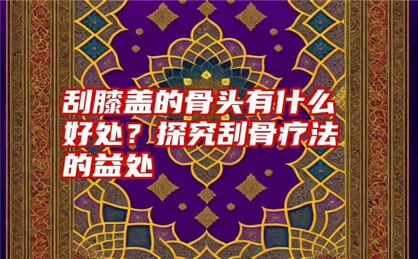 刮膝盖的骨头有什么好处？探究刮骨疗法的益处