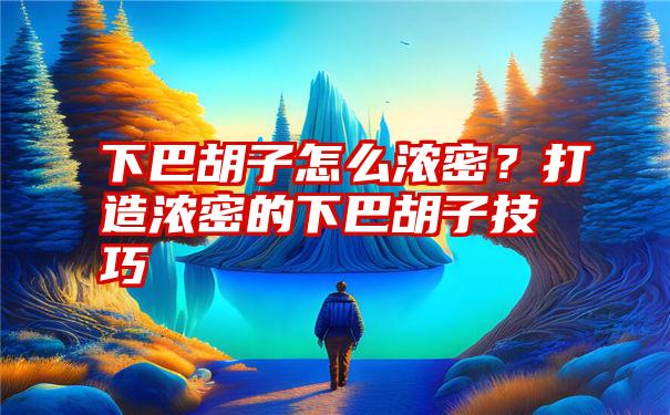 下巴胡子怎么浓密？打造浓密的下巴胡子技巧