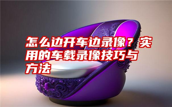 怎么边开车边录像?实用的车载录像技巧与方法