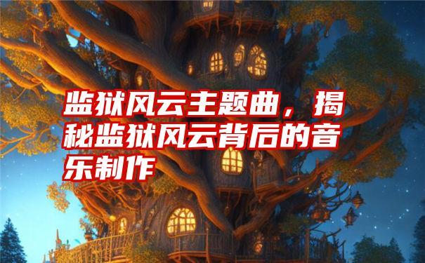 监狱风云主题曲，揭秘监狱风云背后的音乐制作