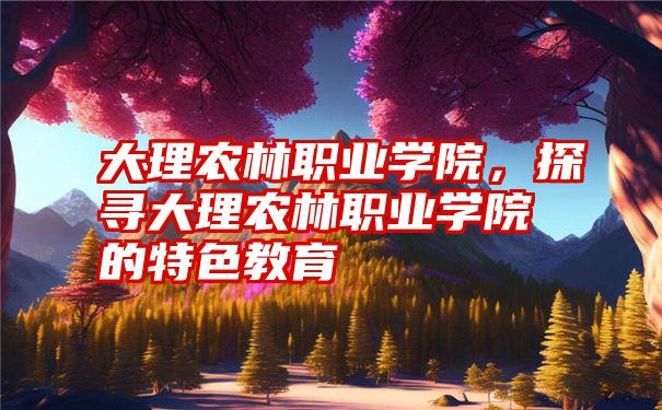大理农林职业学院,探寻大理农林职业学院的特色教育