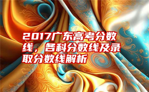 2017广东高考分数线，各科分数线及录取分数线解析