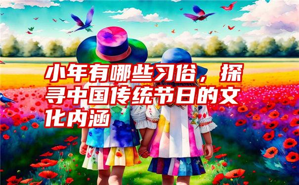 小年有哪些习俗，探寻中国传统节日的文化内涵
