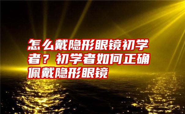 怎么戴隐形眼镜初学者？初学者如何正确佩戴隐形眼镜