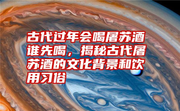古代过年会喝屠苏酒谁先喝,揭秘古代屠苏酒的文化背景和饮用习俗