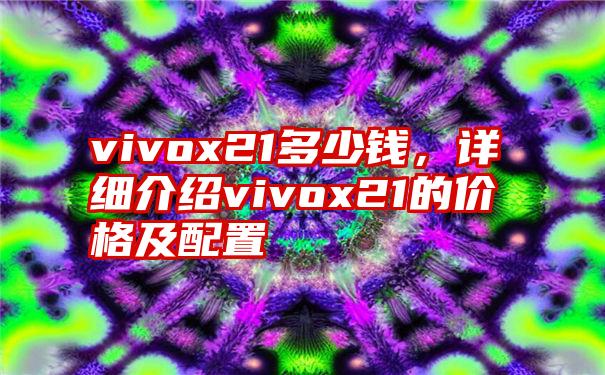 vivox21多少钱，详细介绍vivox21的价格及配置