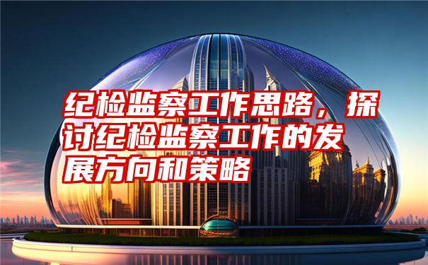 纪检监察工作思路,探讨纪检监察工作的发展方向和策略