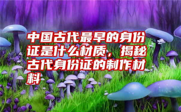 中国古代最早的身份证是什么材质，揭秘古代身份证的制作材料