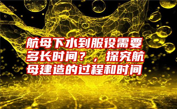 航母下水到服役需要多长时间？，探究航母建造的过程和时间