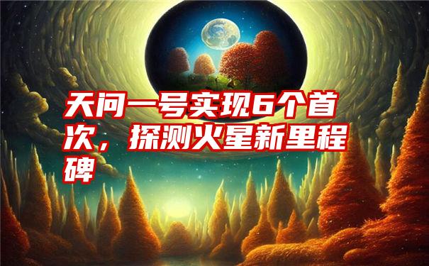 天问一号实现6个首次，探测火星新里程碑